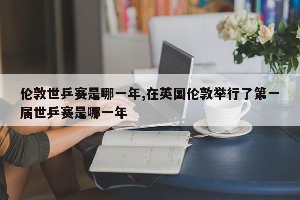 伦敦世乒赛是哪一年,在英国伦敦举行了第一届世乒赛是哪一年