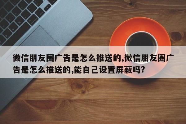 微信朋友圈广告是怎么推送的,微信朋友圈广告是怎么推送的,能自己设置屏蔽吗?