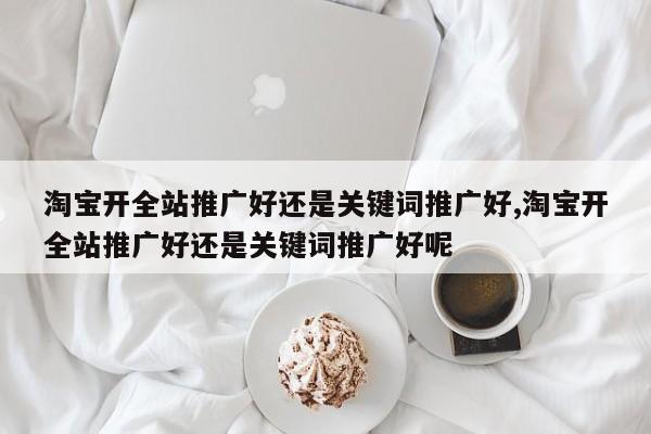 淘宝开全站推广好还是关键词推广好,淘宝开全站推广好还是关键词推广好呢