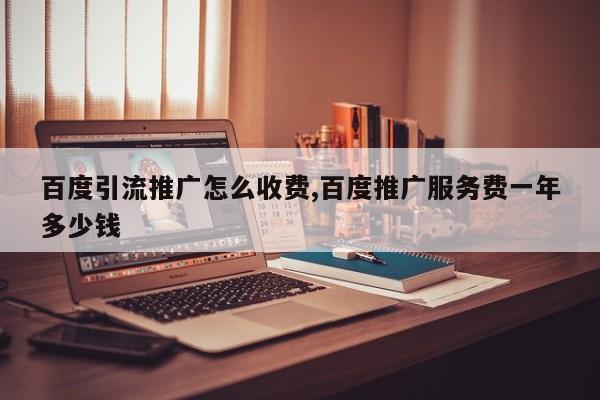 百度引流推广怎么收费,百度推广服务费一年多少钱
