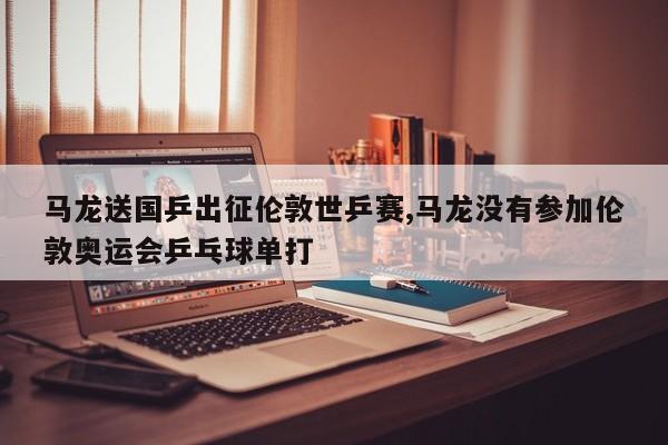 马龙送国乒出征伦敦世乒赛,马龙没有参加伦敦奥运会乒乓球单打