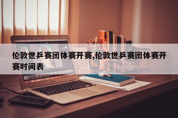 伦敦世乒赛团体赛开赛,伦敦世乒赛团体赛开赛时间表