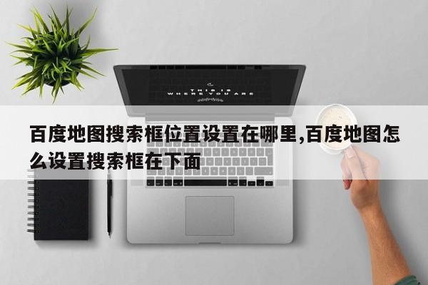 百度地图搜索框位置设置在哪里,百度地图怎么设置搜索框在下面