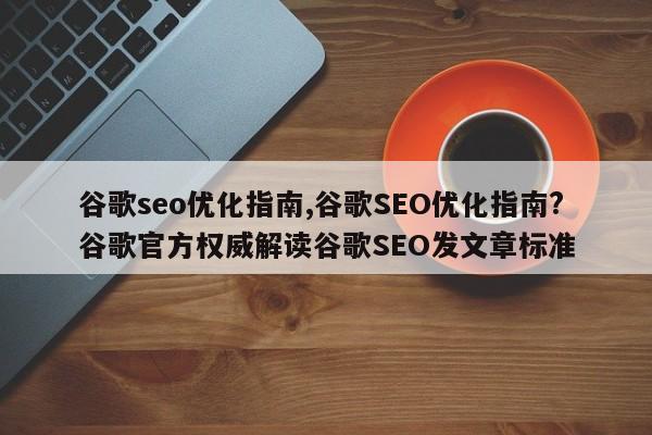 谷歌seo优化指南,谷歌SEO优化指南?谷歌官方权威解读谷歌SEO发文章标准