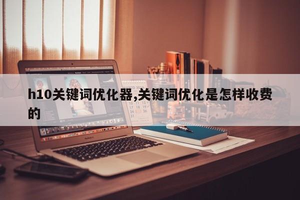 h10关键词优化器,关键词优化是怎样收费的