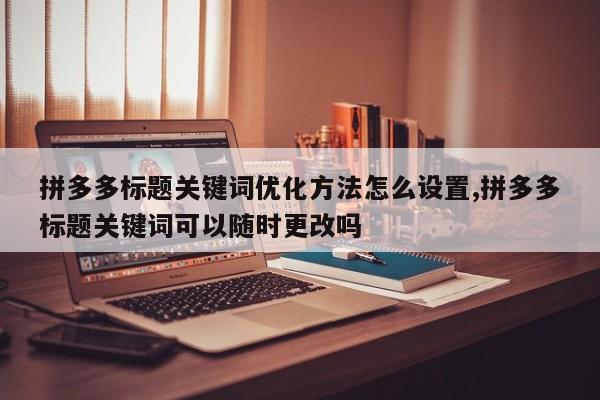 拼多多标题关键词优化方法怎么设置,拼多多标题关键词可以随时更改吗