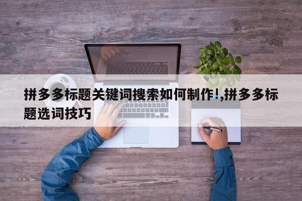 拼多多标题关键词搜索如何制作!,拼多多标题选词技巧
