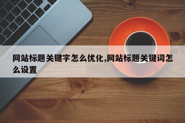 网站标题关键字怎么优化,网站标题关键词怎么设置