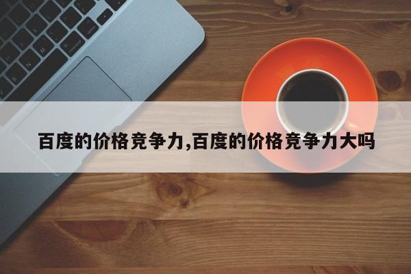 百度的价格竞争力,百度的价格竞争力大吗